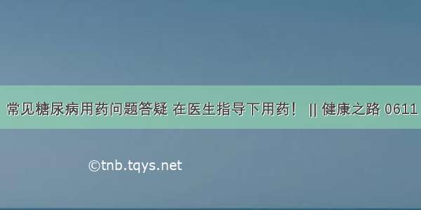 常见糖尿病用药问题答疑 在医生指导下用药！ || 健康之路 0611