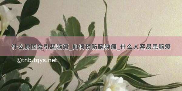 什么原因会引起脑癌_如何预防脑肿瘤_什么人容易患脑癌