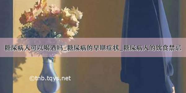 糖尿病人可以喝酒吗_糖尿病的早期症状_糖尿病人的饮食禁忌