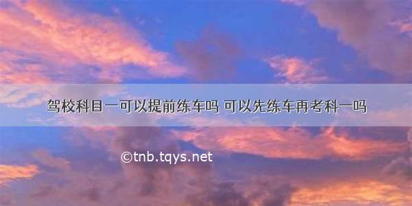 驾校科目一可以提前练车吗 可以先练车再考科一吗