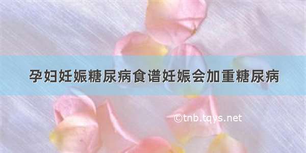 孕妇妊娠糖尿病食谱妊娠会加重糖尿病