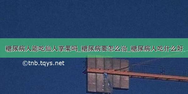 糖尿病人能吃仙人掌果吗_糖尿病要怎么治_糖尿病人吃什么好