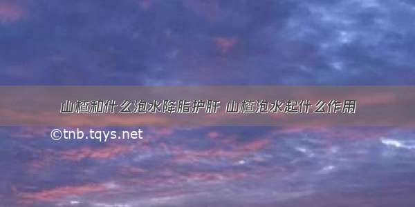 山楂和什么泡水降脂护肝 山楂泡水起什么作用