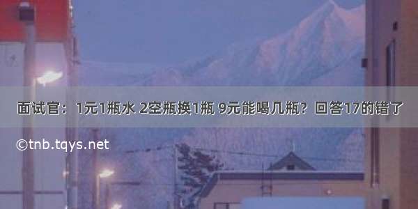 面试官：1元1瓶水 2空瓶换1瓶 9元能喝几瓶？回答17的错了