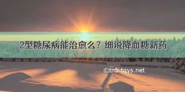 2型糖尿病能治愈么？细说降血糖新药