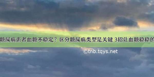 糖尿病患者血糖不稳定？区分糖尿病类型是关键 3招让血糖稳稳的