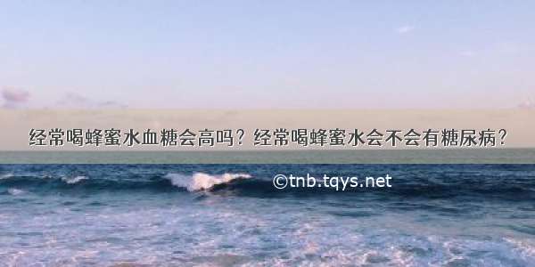 经常喝蜂蜜水血糖会高吗？经常喝蜂蜜水会不会有糖尿病？