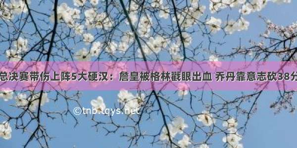 总决赛带伤上阵5大硬汉：詹皇被格林戳眼出血 乔丹靠意志砍38分