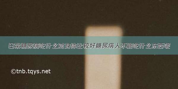 日常糖尿病吃什么对身体比较好糖尿病人不能吃什么东西呢