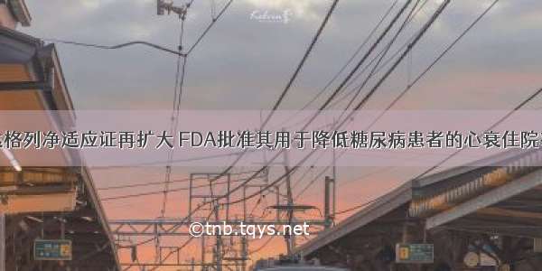 达格列净适应证再扩大 FDA批准其用于降低糖尿病患者的心衰住院率