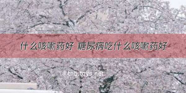 什么咳嗽药好 糖尿病吃什么咳嗽药好