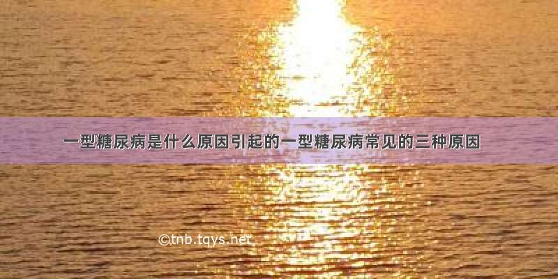 一型糖尿病是什么原因引起的一型糖尿病常见的三种原因