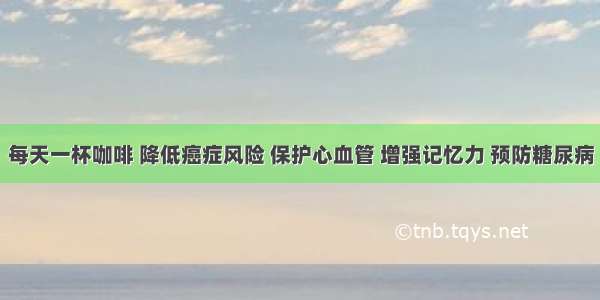 每天一杯咖啡 降低癌症风险 保护心血管 增强记忆力 预防糖尿病