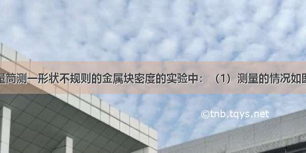 在用天平 量筒测一形状不规则的金属块密度的实验中：（1）测量的情况如图所示 则金