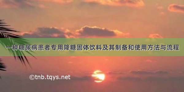 一种糖尿病患者专用降糖固体饮料及其制备和使用方法与流程