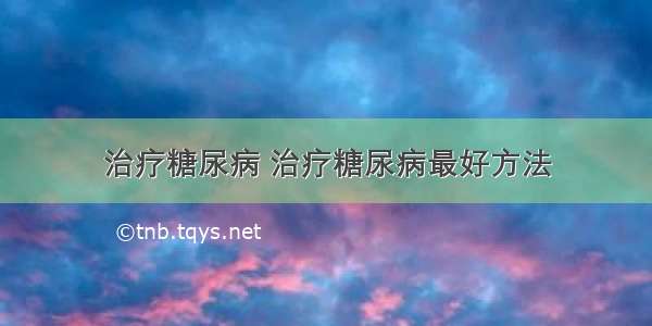 治疗糖尿病 治疗糖尿病最好方法