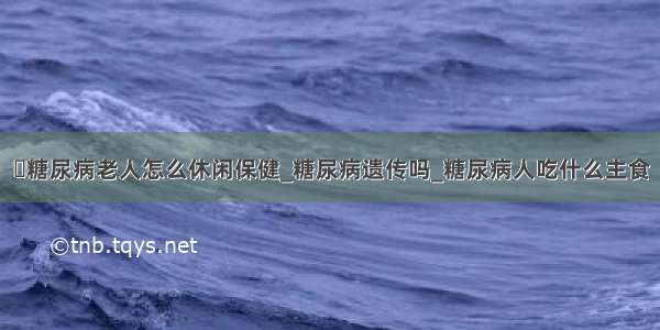 ​糖尿病老人怎么休闲保健_糖尿病遗传吗_糖尿病人吃什么主食