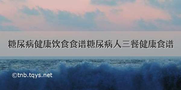 糖尿病健康饮食食谱糖尿病人三餐健康食谱