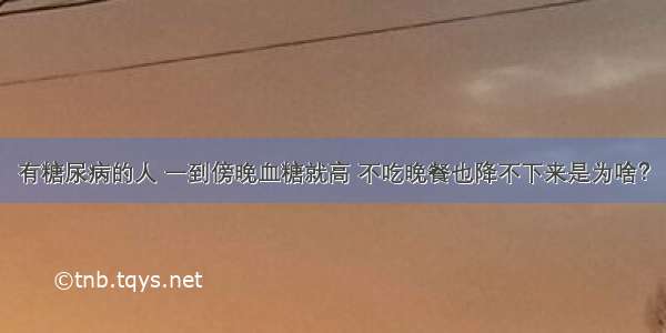 有糖尿病的人 一到傍晚血糖就高 不吃晚餐也降不下来是为啥？