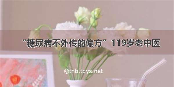 “糖尿病不外传的偏方”119岁老中医