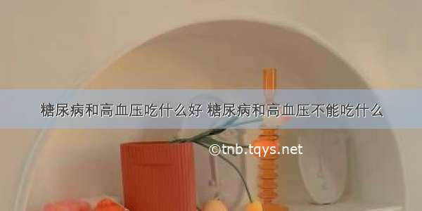 糖尿病和高血压吃什么好 糖尿病和高血压不能吃什么