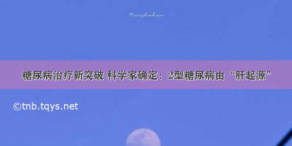 糖尿病治疗新突破 科学家确定：2型糖尿病由“肝起源”