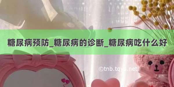 糖尿病预防_糖尿病的诊断_糖尿病吃什么好