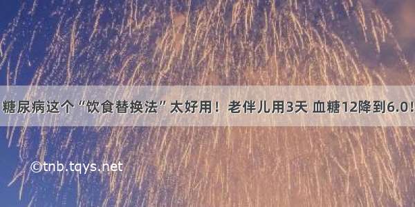 糖尿病这个“饮食替换法”太好用！老伴儿用3天 血糖12降到6.0！