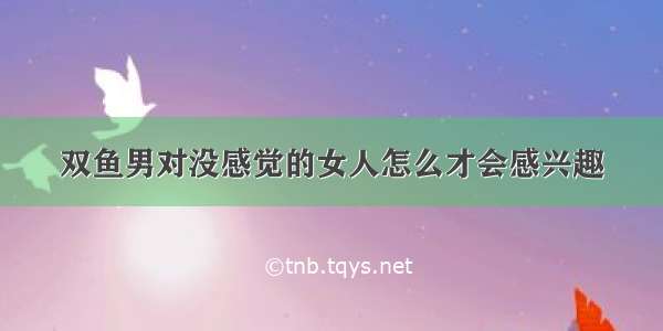 双鱼男对没感觉的女人怎么才会感兴趣