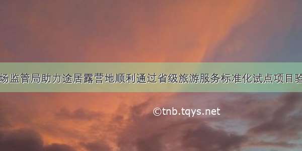 市场监管局助力途居露营地顺利通过省级旅游服务标准化试点项目验收