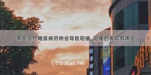 哪些治疗糖尿病药物会导致阳痿_阳痿的表现有哪些