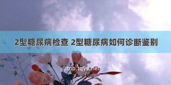 2型糖尿病检查 2型糖尿病如何诊断鉴别