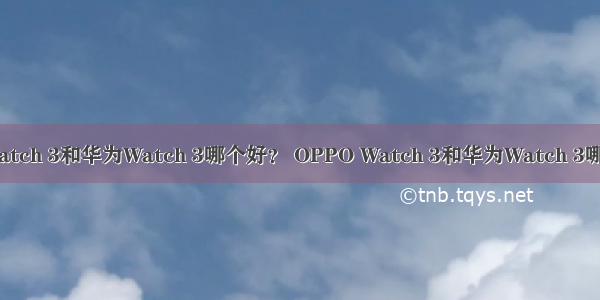 OPPO Watch 3和华为Watch 3哪个好？ OPPO Watch 3和华为Watch 3哪个值得买