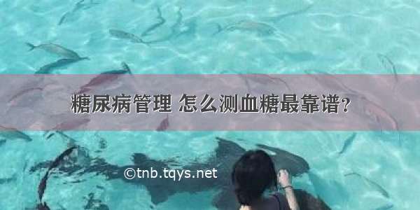 糖尿病管理 怎么测血糖最靠谱？