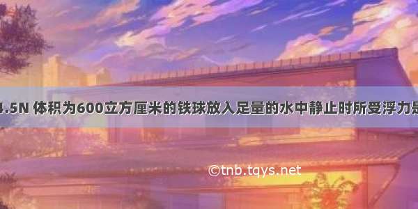 重为4.5N 体积为600立方厘米的铁球放入足量的水中静止时所受浮力是多少