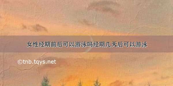 女性经期前后可以游泳吗经期几天后可以游泳