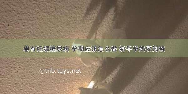 患有妊娠糖尿病 孕期应该怎么做 新手孕妈要知晓