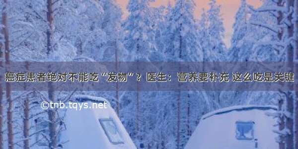 癌症患者绝对不能吃“发物”？医生：营养要补充 这么吃是关键