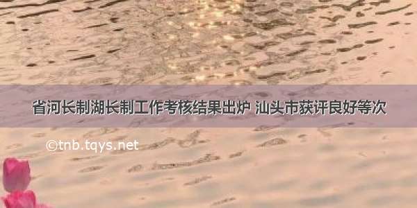 省河长制湖长制工作考核结果出炉 汕头市获评良好等次