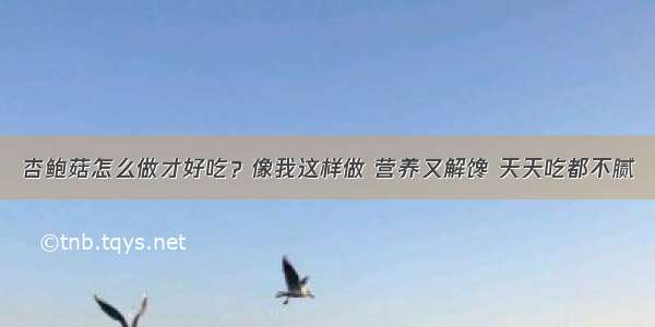 杏鲍菇怎么做才好吃？像我这样做 营养又解馋 天天吃都不腻