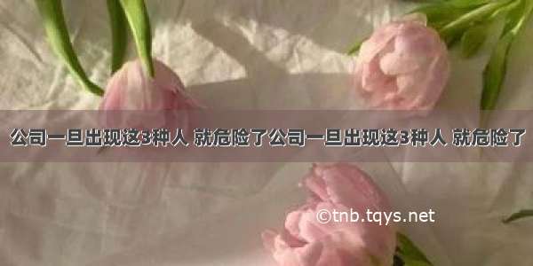 公司一旦出现这3种人 就危险了公司一旦出现这3种人 就危险了