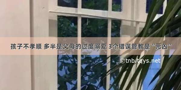 孩子不孝顺 多半是父母的过度溺爱 3个错误管教是“元凶”