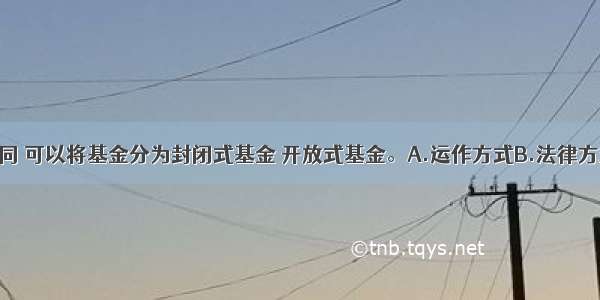 根据（）不同 可以将基金分为封闭式基金 开放式基金。A.运作方式B.法律方式C.投资对