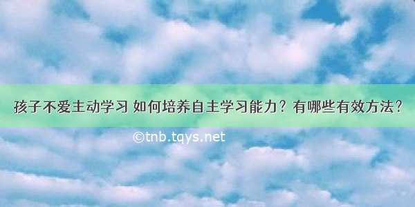 孩子不爱主动学习 如何培养自主学习能力？有哪些有效方法？