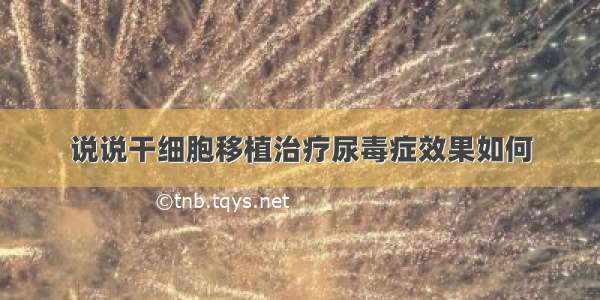 说说干细胞移植治疗尿毒症效果如何