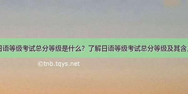 日语等级考试总分等级是什么？了解日语等级考试总分等级及其含义