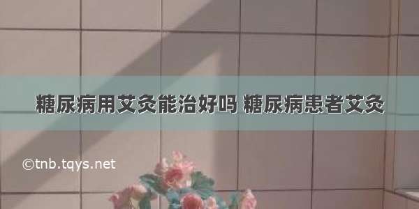 糖尿病用艾灸能治好吗 糖尿病患者艾灸