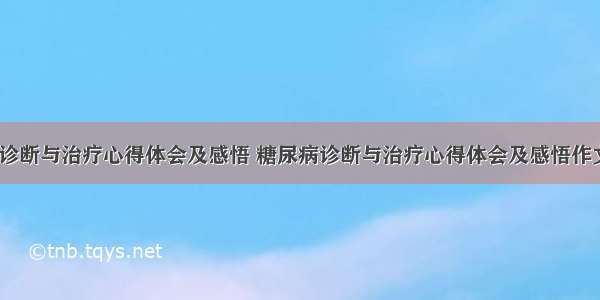 糖尿病诊断与治疗心得体会及感悟 糖尿病诊断与治疗心得体会及感悟作文(4篇)