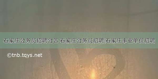 石家庄公务员招聘公告 石家庄公务员招聘|石家庄事业单位招聘