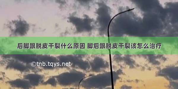 后脚跟脱皮干裂什么原因 脚后跟脱皮干裂该怎么治疗